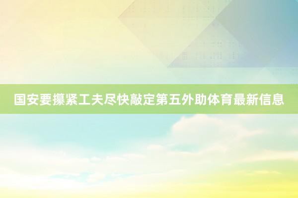 国安要攥紧工夫尽快敲定第五外助体育最新信息