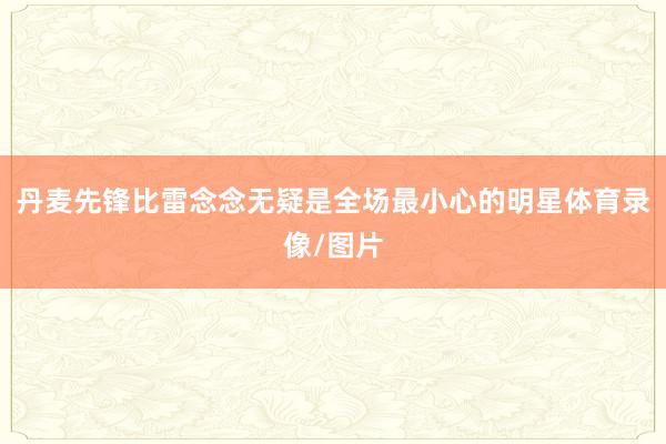 丹麦先锋比雷念念无疑是全场最小心的明星体育录像/图片