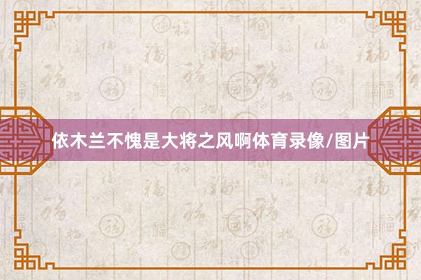 依木兰不愧是大将之风啊体育录像/图片
