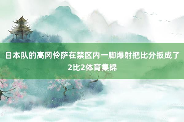 日本队的高冈伶萨在禁区内一脚爆射把比分扳成了2比2体育集锦