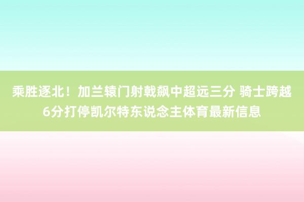 乘胜逐北！加兰辕门射戟飙中超远三分 骑士跨越6分打停凯尔特东说念主体育最新信息