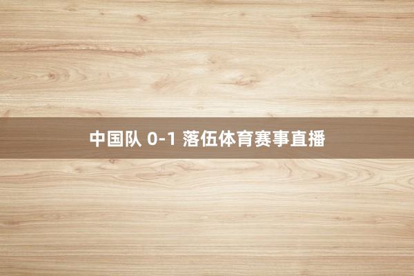 中国队 0-1 落伍体育赛事直播