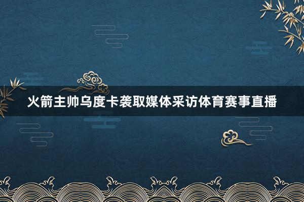 火箭主帅乌度卡袭取媒体采访体育赛事直播
