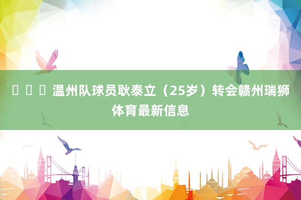 ​​​温州队球员耿泰立（25岁）转会赣州瑞狮体育最新信息