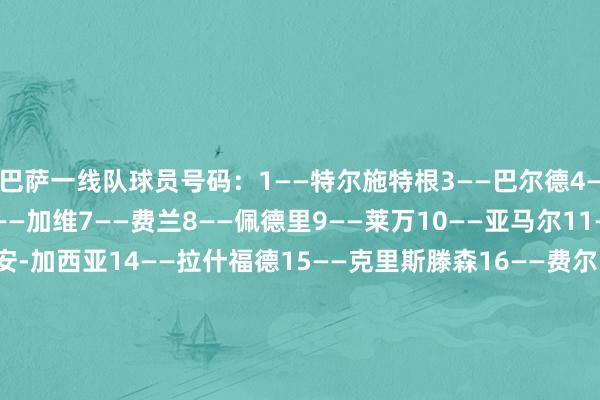 巴萨一线队球员号码：1——特尔施特根3——巴尔德4——阿劳霍5——库巴西6——加维7——费兰8——佩德里9——莱万10——亚马尔11——拉菲尼亚13——霍安-加西亚14——拉什福德15——克里斯滕森16——费尔明17——卡萨多18——杰拉德-马丁20——奥尔莫21——德容22——伯纳尔23——孔德24——埃里克-加西亚25——什琴斯尼28——鲁尼-巴德吉    体育录像/图片