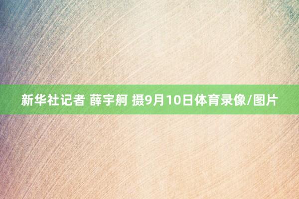 新华社记者 薛宇舸 摄9月10日体育录像/图片