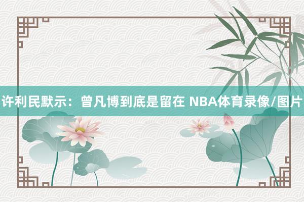 许利民默示:曾凡博到底是留在 NBA体育录像/图片