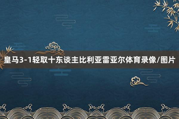 皇马3-1轻取十东谈主比利亚雷亚尔体育录像/图片