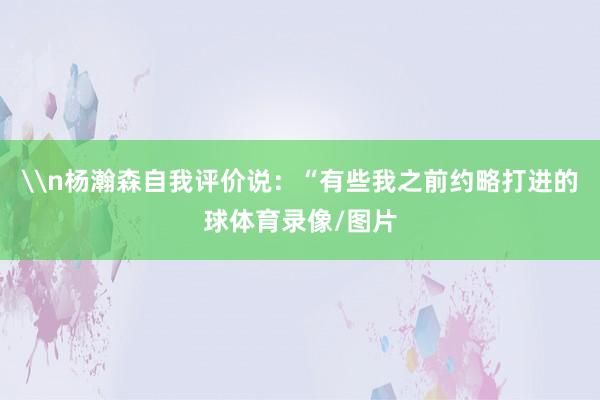 \n杨瀚森自我评价说：“有些我之前约略打进的球体育录像/图片