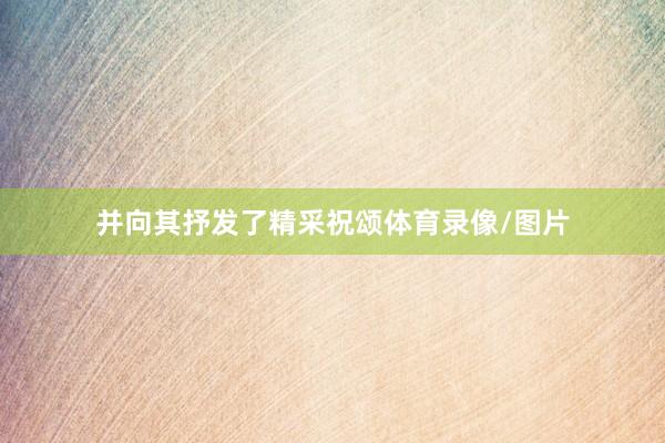 并向其抒发了精采祝颂体育录像/图片