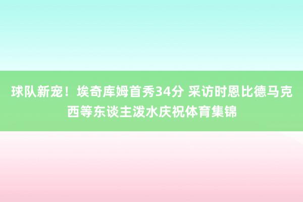 球队新宠！埃奇库姆首秀34分 采访时恩比德马克西等东谈主泼水庆祝体育集锦