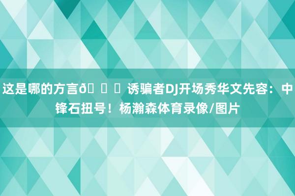 这是哪的方言😂诱骗者DJ开场秀华文先容：中锋石扭号！杨瀚森体育录像/图片