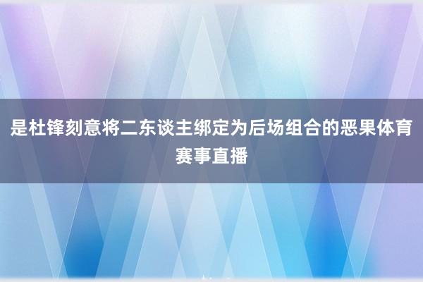 是杜锋刻意将二东谈主绑定为后场组合的恶果体育赛事直播