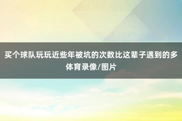 买个球队玩玩近些年被坑的次数比这辈子遇到的多体育录像/图片