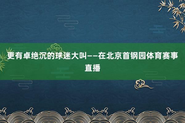 更有卓绝沉的球迷大叫——在北京首钢园体育赛事直播
