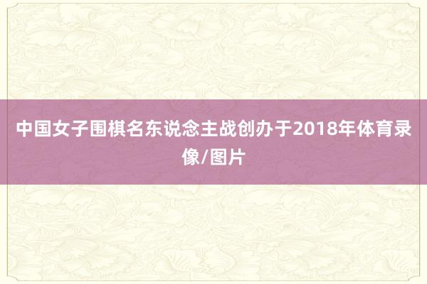 中国女子围棋名东说念主战创办于2018年体育录像/图片