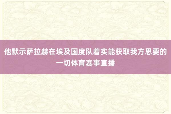 他默示萨拉赫在埃及国度队着实能获取我方思要的一切体育赛事直播