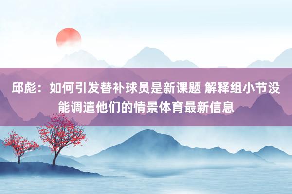 邱彪：如何引发替补球员是新课题 解释组小节没能调遣他们的情景体育最新信息