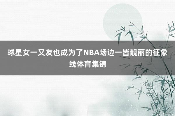 球星女一又友也成为了NBA场边一皆靓丽的征象线体育集锦