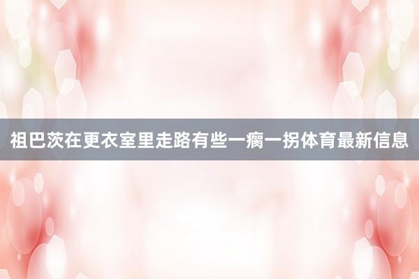 祖巴茨在更衣室里走路有些一瘸一拐体育最新信息