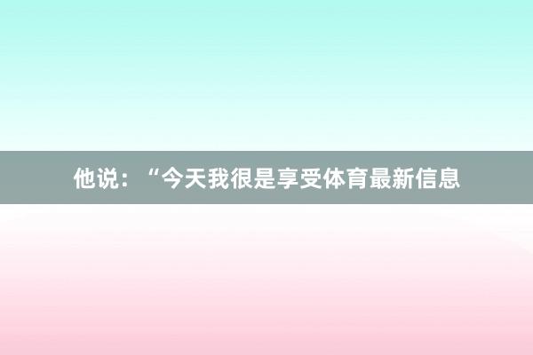 他说:“今天我很是享受体育最新信息