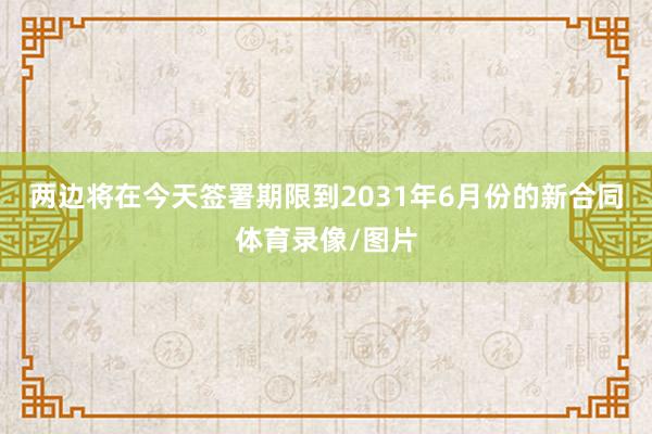 两边将在今天签署期限到2031年6月份的新合同体育录像/图片
