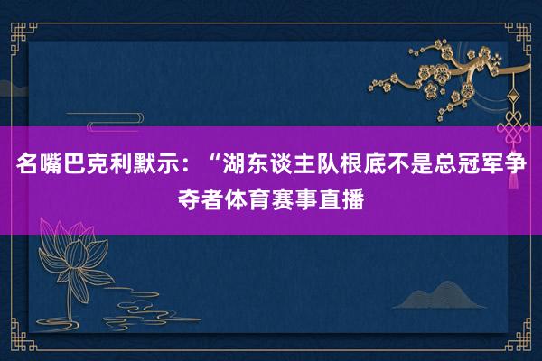 名嘴巴克利默示：“湖东谈主队根底不是总冠军争夺者体育赛事直播