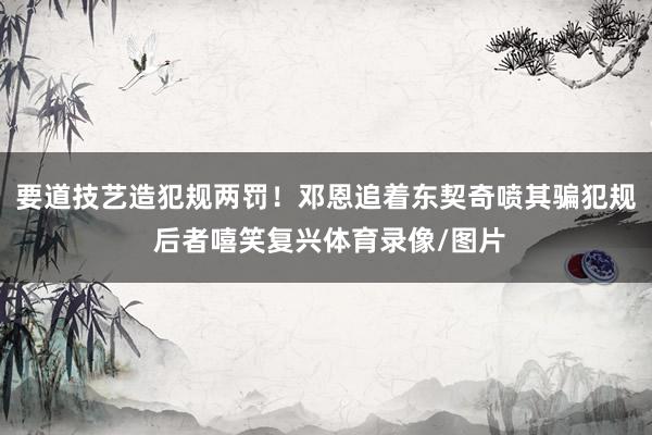 要道技艺造犯规两罚！邓恩追着东契奇喷其骗犯规 后者嘻笑复兴体育录像/图片
