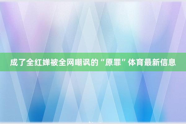 成了全红婵被全网嘲讽的“原罪”体育最新信息