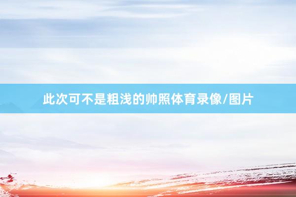 此次可不是粗浅的帅照体育录像/图片