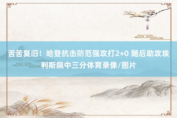 苦苦复旧！哈登抗击防范强攻打2+0 随后助攻埃利斯飙中三分体育录像/图片