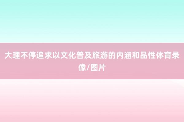 大理不停追求以文化普及旅游的内涵和品性体育录像/图片