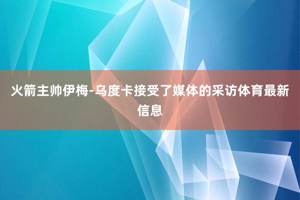 火箭主帅伊梅-乌度卡接受了媒体的采访体育最新信息