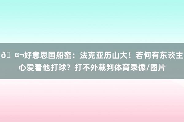 🤬好意思国船蜜：法克亚历山大！若何有东谈主心爱看他打球？打不外裁判体育录像/图片