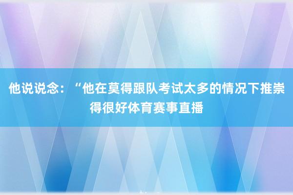 他说说念:“他在莫得跟队考试太多的情况下推崇得很好体育赛事直播
