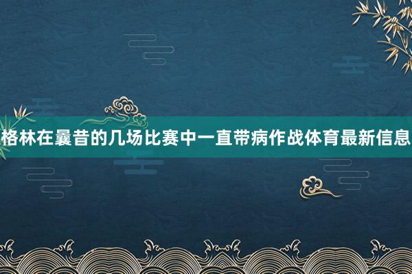 格林在曩昔的几场比赛中一直带病作战体育最新信息