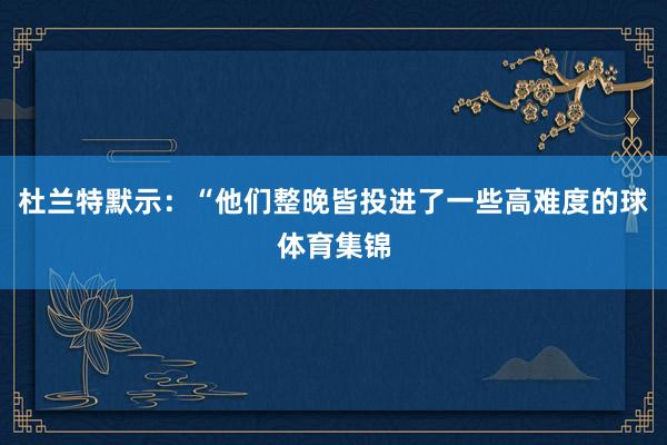 杜兰特默示：“他们整晚皆投进了一些高难度的球体育集锦
