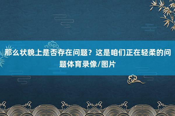 那么状貌上是否存在问题？这是咱们正在轻柔的问题体育录像/图片