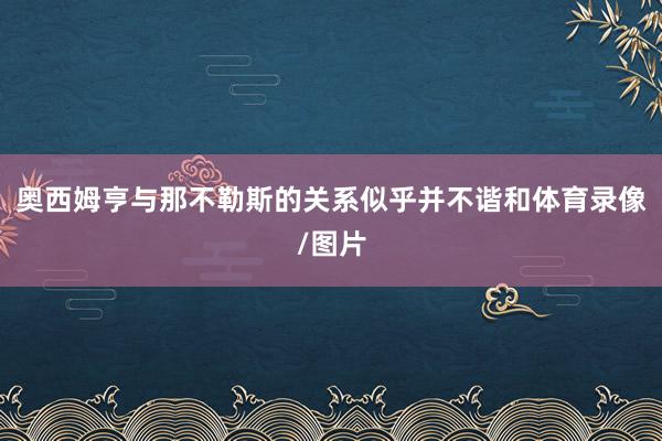 奥西姆亨与那不勒斯的关系似乎并不谐和体育录像/图片
