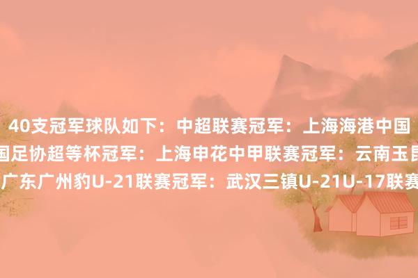 40支冠军球队如下：中超联赛冠军：上海海港中国足协杯冠军：上海海港中国足协超等杯冠军：上海申花中甲联赛冠军：云南玉昆中乙联赛冠军：广东广州豹U-21联赛冠军：武汉三镇U-21U-17联赛冠军：上海海港U-17U-15联赛冠军：广州俱乐部U-15中冠联赛冠军：深圳二零二八女超联赛冠军：武汉车谷江大女甲联赛冠军：辽宁沈北禾丰女足女乙联赛冠军：山东精花女足女子足协杯冠军：北京雨虹修缮女足锦标赛冠军：江苏无锡五东说念主制足球超等联赛冠军：深圳南岭铁狼五东说念主制中国足协杯冠军：深圳南岭铁狼五东说念主制足球锦标赛冠军：杭州钱唐湖大五东说念主制足球甲级联赛冠军：新疆哈提拉女子五东说念主制足球联赛冠军：上海华正立信女子五东说念主制足球锦标赛冠军：宁夏平罗恒利女子五东说念主制足球后生锦标赛冠军：浙江杭州临平乐茵五东说念主制足球青少年锦标赛须眉U-19冠军：杭州吴越钱唐湖大五东说念主制足球青少年锦标赛须眉U-17冠军：长沙浏阳江湾高等中学五东说念主制足球青少年锦标赛须眉U-15冠军：杭州养正五东说念主制足球青少年锦标赛须眉U-13冠军：新疆领梦者五东说念主制足球青少年锦标赛女子U-17冠军：新会珠超五东说念主制足球青少年锦标赛女子U-15冠军：长沙南雅五东说念主制足球青少年锦标赛女子U-13冠军：广州七实沙滩足球巡回赛总决赛冠军：浙江宁波全讯须眉沙滩足球锦标赛冠军：浙江宁波全讯女子沙滩足球锦标赛冠军：嵊州高等中学中国青少年足球联赛须眉U-19组冠军：山东泰山U-19中国青少年足球联赛须眉U-17组冠军：江苏江宁考研基地1队中国青少年足球联赛须眉U-15组冠军：山东泰山U-15中国青少年足球联赛须眉U-13组冠军：长沙雅礼番邦语U-13中国青少年足球联赛女子U-18组冠军：上海女足U-18中国青少年足球联赛女子U-16组冠军：上海女足U-16中国青少年足球联赛女子U-14组冠军：无锡广丰中学U-14宇宙青少年三大球畅通会U-18男足冠军：山东U-18宇宙青少年三大球畅通会U-18女足冠军：辽宁女足U-18    体育赛事直播