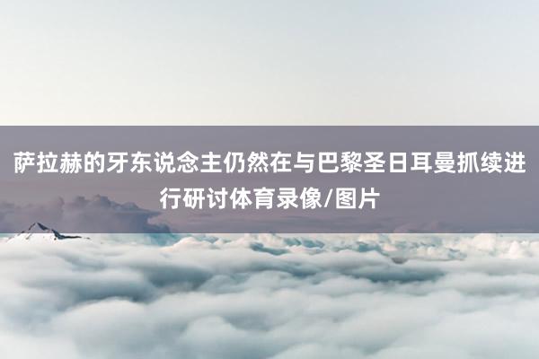萨拉赫的牙东说念主仍然在与巴黎圣日耳曼抓续进行研讨体育录像/图片