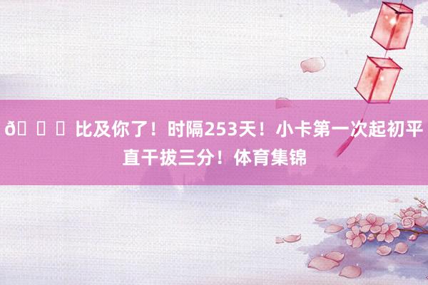😍比及你了！时隔253天！小卡第一次起初平直干拔三分！体育集锦