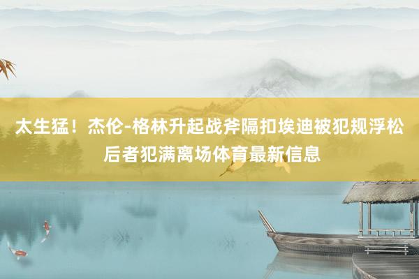 太生猛！杰伦-格林升起战斧隔扣埃迪被犯规浮松 后者犯满离场体育最新信息