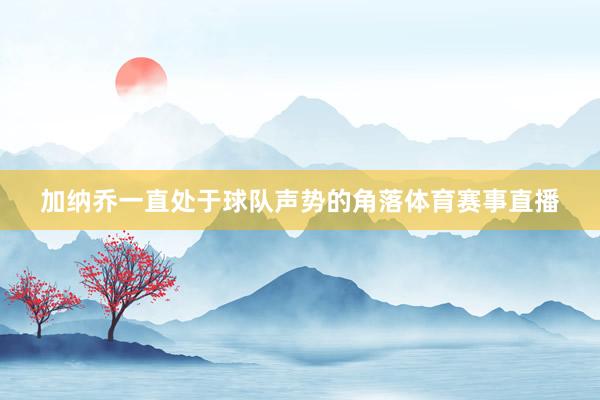 加纳乔一直处于球队声势的角落体育赛事直播