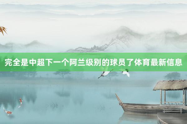 完全是中超下一个阿兰级别的球员了体育最新信息