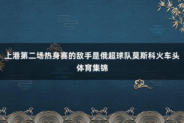 上港第二场热身赛的敌手是俄超球队莫斯科火车头体育集锦