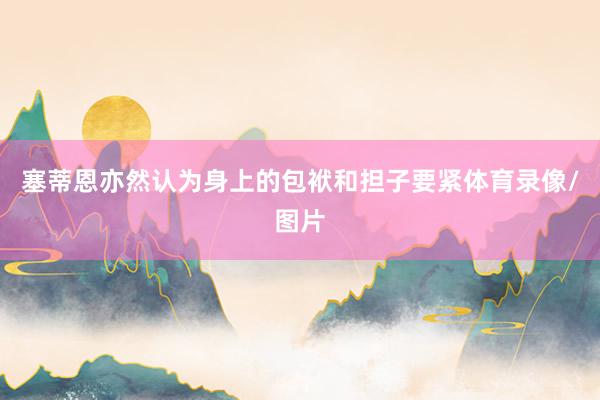 塞蒂恩亦然认为身上的包袱和担子要紧体育录像/图片