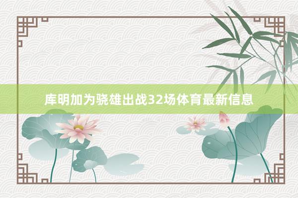 库明加为骁雄出战32场体育最新信息