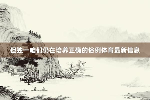 但独一咱们仍在培养正确的俗例体育最新信息