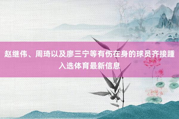 赵继伟、周琦以及廖三宁等有伤在身的球员齐接踵入选体育最新信息